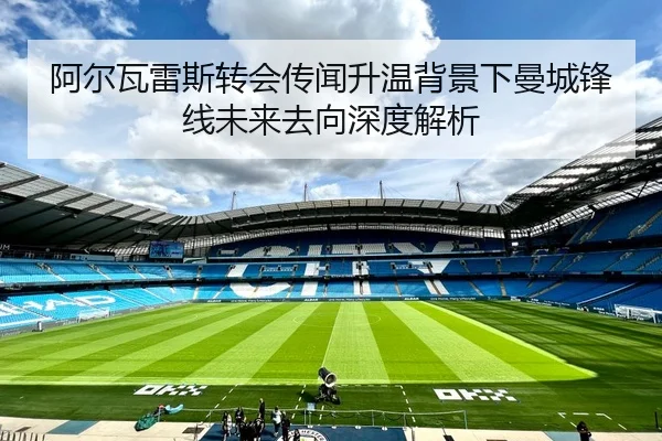 阿尔瓦雷斯转会传闻升温背景下曼城锋线未来去向深度解析